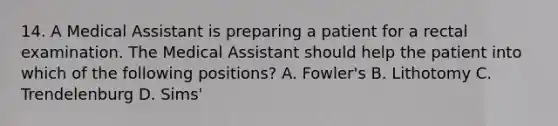 14. A Medical Assistant is preparing a patient for a rectal examination. The Medical Assistant should help the patient into which of the following positions? A. Fowler's B. Lithotomy C. Trendelenburg D. Sims'