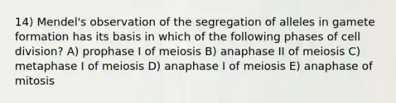 14) Mendel's observation of the segregation of alleles in gamete formation has its basis in which of the following phases of cell division? A) prophase I of meiosis B) anaphase II of meiosis C) metaphase I of meiosis D) anaphase I of meiosis E) anaphase of mitosis