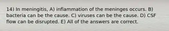 14) In meningitis, A) inflammation of the meninges occurs. B) bacteria can be the cause. C) viruses can be the cause. D) CSF flow can be disrupted. E) All of the answers are correct.