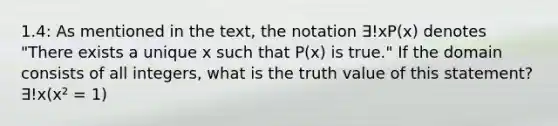 1.4: As mentioned in the text, the notation ∃!xP(x) denotes "There exists a unique x such that P(x) is true." If the domain consists of all integers, what is the truth value of this statement? ∃!x(x² = 1)