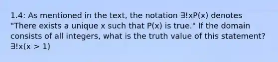 1.4: As mentioned in the text, the notation ∃!xP(x) denotes "There exists a unique x such that P(x) is true." If the domain consists of all integers, what is the truth value of this statement? ∃!x(x > 1)