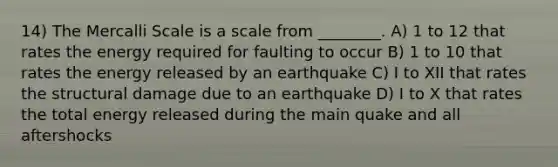 14) The Mercalli Scale is a scale from ________. A) 1 to 12 that rates the energy required for faulting to occur B) 1 to 10 that rates the energy released by an earthquake C) I to XII that rates the structural damage due to an earthquake D) I to X that rates the total energy released during the main quake and all aftershocks