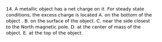 14. A metallic object has a net charge on it. For steady state conditions, the excess charge is located A. on the bottom of the object . B. on the surface of the object. C. near the side closest to the North magnetic pole. D. at the center of mass of the object. E. at the top of the object.