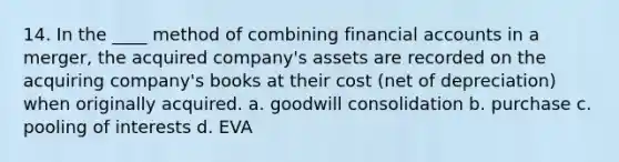 14. In the ____ method of combining financial accounts in a merger, the acquired company's assets are recorded on the acquiring company's books at their cost (net of depreciation) when originally acquired. a. goodwill consolidation b. purchase c. pooling of interests d. EVA