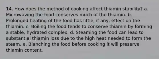 14. How does the method of cooking affect thiamin stability? a. Microwaving the food conserves much of the thiamin. b. Prolonged heating of the food has little, if any, effect on the thiamin. c. Boiling the food tends to conserve thiamin by forming a stable, hydrated complex. d. Steaming the food can lead to substantial thiamin loss due to the high heat needed to form the steam. e. Blanching the food before cooking it will preserve thiamin content.