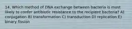 14. Which method of DNA exchange between bacteria is most likely to confer antibiotic resistance to the recipient bacteria? A) conjugation B) transformation C) transduction D) replication E) binary fission