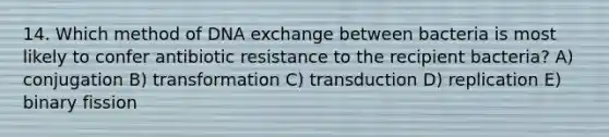 14. Which method of DNA exchange between bacteria is most likely to confer antibiotic resistance to the recipient bacteria? A) conjugation B) transformation C) transduction D) replication E) binary fission