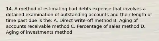 14. A method of estimating bad debts expense that involves a detailed examination of outstanding accounts and their length of time past due is the: A. Direct write-off method B. Aging of accounts receivable method C. Percentage of sales method D. Aging of investments method