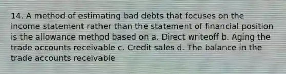 14. A method of estimating bad debts that focuses on the income statement rather than the statement of financial position is the allowance method based on a. Direct writeoff b. Aging the trade accounts receivable c. Credit sales d. The balance in the trade accounts receivable