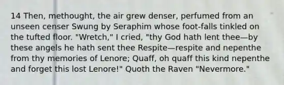 14 Then, methought, the air grew denser, perfumed from an unseen censer Swung by Seraphim whose foot-falls tinkled on the tufted floor. "Wretch," I cried, "thy God hath lent thee—by these angels he hath sent thee Respite—respite and nepenthe from thy memories of Lenore; Quaff, oh quaff this kind nepenthe and forget this lost Lenore!" Quoth the Raven "Nevermore."