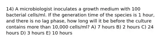 14) A microbiologist inoculates a growth medium with 100 bacterial cells/ml. If the generation time of the species is 1 hour, and there is no lag phase, how long will it be before the culture contains more than 10,000 cells/ml? A) 7 hours B) 2 hours C) 24 hours D) 3 hours E) 10 hours