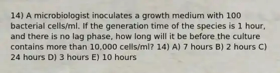 14) A microbiologist inoculates a growth medium with 100 bacterial cells/ml. If the generation time of the species is 1 hour, and there is no lag phase, how long will it be before the culture contains more than 10,000 cells/ml? 14) A) 7 hours B) 2 hours C) 24 hours D) 3 hours E) 10 hours