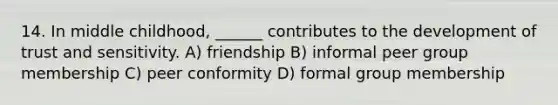 14. In middle childhood, ______ contributes to the development of trust and sensitivity. A) friendship B) informal peer group membership C) peer conformity D) formal group membership