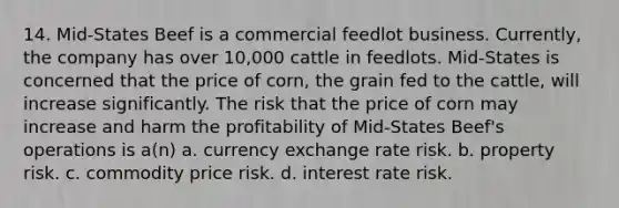 14. Mid-States Beef is a commercial feedlot business. Currently, the company has over 10,000 cattle in feedlots. Mid-States is concerned that the price of corn, the grain fed to the cattle, will increase significantly. The risk that the price of corn may increase and harm the profitability of Mid-States Beef's operations is a(n) a. currency exchange rate risk. b. property risk. c. commodity price risk. d. interest rate risk.