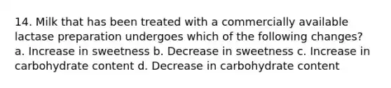 14. Milk that has been treated with a commercially available lactase preparation undergoes which of the following changes? a. Increase in sweetness b. Decrease in sweetness c. Increase in carbohydrate content d. Decrease in carbohydrate content