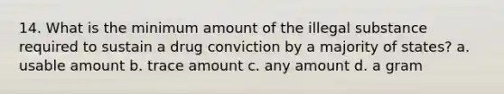 14. What is the minimum amount of the illegal substance required to sustain a drug conviction by a majority of states? a. usable amount b. trace amount c. any amount d. a gram