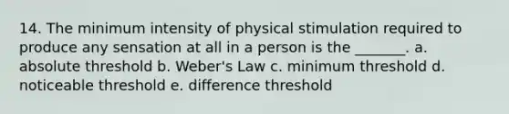 14. The minimum intensity of physical stimulation required to produce any sensation at all in a person is the _______. a. absolute threshold b. Weber's Law c. minimum threshold d. noticeable threshold e. difference threshold