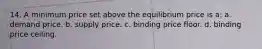 14. A minimum price set above the equilibrium price is a: a. demand price. b. supply price. c. binding price floor. d. binding price ceiling.