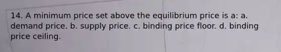 14. A minimum price set above the equilibrium price is a: a. demand price. b. supply price. c. binding price floor. d. binding price ceiling.