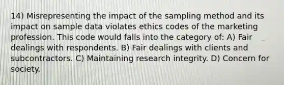 14) Misrepresenting the impact of the sampling method and its impact on sample data violates ethics codes of the marketing profession. This code would falls into the category of: A) Fair dealings with respondents. B) Fair dealings with clients and subcontractors. C) Maintaining research integrity. D) Concern for society.