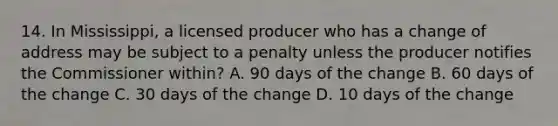 14. In Mississippi, a licensed producer who has a change of address may be subject to a penalty unless the producer notifies the Commissioner within? A. 90 days of the change B. 60 days of the change C. 30 days of the change D. 10 days of the change