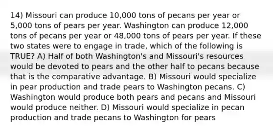 14) Missouri can produce 10,000 tons of pecans per year or 5,000 tons of pears per year. Washington can produce 12,000 tons of pecans per year or 48,000 tons of pears per year. If these two states were to engage in trade, which of the following is TRUE? A) Half of both Washington's and Missouri's resources would be devoted to pears and the other half to pecans because that is the comparative advantage. B) Missouri would specialize in pear production and trade pears to Washington pecans. C) Washington would produce both pears and pecans and Missouri would produce neither. D) Missouri would specialize in pecan production and trade pecans to Washington for pears