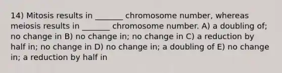 14) Mitosis results in _______ chromosome number, whereas meiosis results in _______ chromosome number. A) a doubling of; no change in B) no change in; no change in C) a reduction by half in; no change in D) no change in; a doubling of E) no change in; a reduction by half in