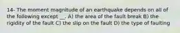 14- The moment magnitude of an earthquake depends on all of the following except __. A) the area of the fault break B) the rigidity of the fault C) the slip on the fault D) the type of faulting