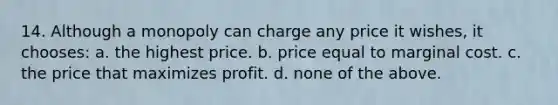 14. Although a monopoly can charge any price it wishes, it chooses: a. the highest price. b. price equal to <a href='https://www.questionai.com/knowledge/k8jPqJqxj8-marginal-cost' class='anchor-knowledge'>marginal cost</a>. c. the price that maximizes profit. d. none of the above.