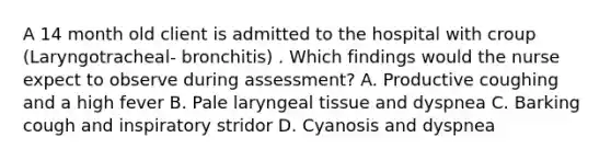 A 14 month old client is admitted to the hospital with croup (Laryngotracheal- bronchitis) . Which findings would the nurse expect to observe during assessment? A. Productive coughing and a high fever B. Pale laryngeal tissue and dyspnea C. Barking cough and inspiratory stridor D. Cyanosis and dyspnea