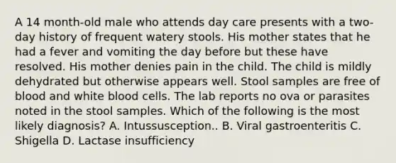 A 14 month-old male who attends day care presents with a two-day history of frequent watery stools. His mother states that he had a fever and vomiting the day before but these have resolved. His mother denies pain in the child. The child is mildly dehydrated but otherwise appears well. Stool samples are free of blood and white blood cells. The lab reports no ova or parasites noted in the stool samples. Which of the following is the most likely diagnosis? A. Intussusception.. B. Viral gastroenteritis C. Shigella D. Lactase insufficiency