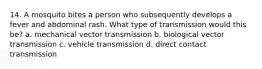 14. A mosquito bites a person who subsequently develops a fever and abdominal rash. What type of transmission would this be? a. mechanical vector transmission b. biological vector transmission c. vehicle transmission d. direct contact transmission