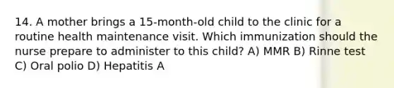 14. A mother brings a 15-month-old child to the clinic for a routine health maintenance visit. Which immunization should the nurse prepare to administer to this child? A) MMR B) Rinne test C) Oral polio D) Hepatitis A