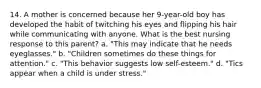 14. A mother is concerned because her 9-year-old boy has developed the habit of twitching his eyes and flipping his hair while communicating with anyone. What is the best nursing response to this parent? a. "This may indicate that he needs eyeglasses." b. "Children sometimes do these things for attention." c. "This behavior suggests low self-esteem." d. "Tics appear when a child is under stress."