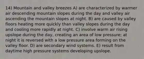 14) Mountain and valley breezes A) are characterized by warmer air descending mountain slopes during the day and valley air ascending the mountain slopes at night. B) are caused by valley floors heating more quickly than valley slopes during the day and cooling more rapidly at night. C) involve warm air rising upslope during the day, creating an area of low pressure; at night it is reversed with a low pressure area forming on the valley floor. D) are secondary wind systems. E) result from daytime high pressure systems developing upslope.