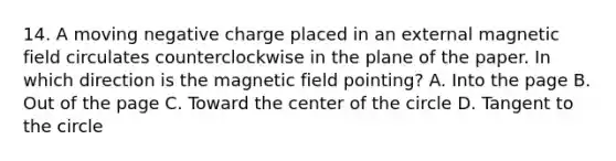 14. A moving negative charge placed in an external magnetic field circulates counterclockwise in the plane of the paper. In which direction is the magnetic field pointing? A. Into the page B. Out of the page C. Toward the center of the circle D. Tangent to the circle