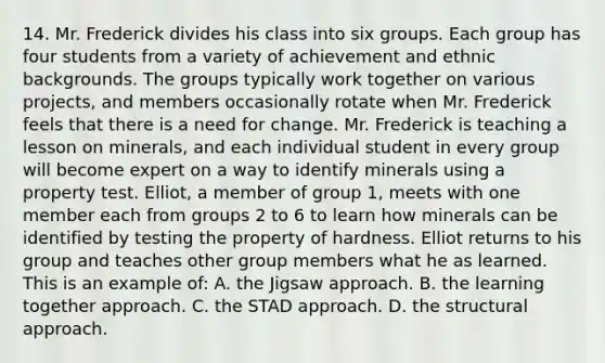 14. Mr. Frederick divides his class into six groups. Each group has four students from a variety of achievement and ethnic backgrounds. The groups typically work together on various projects, and members occasionally rotate when Mr. Frederick feels that there is a need for change. Mr. Frederick is teaching a lesson on minerals, and each individual student in every group will become expert on a way to identify minerals using a property test. Elliot, a member of group 1, meets with one member each from groups 2 to 6 to learn how minerals can be identified by testing the property of hardness. Elliot returns to his group and teaches other group members what he as learned. This is an example of: A. the Jigsaw approach. B. the learning together approach. C. the STAD approach. D. the structural approach.