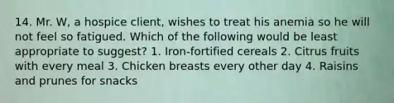 14. Mr. W, a hospice client, wishes to treat his anemia so he will not feel so fatigued. Which of the following would be least appropriate to suggest? 1. Iron-fortified cereals 2. Citrus fruits with every meal 3. Chicken breasts every other day 4. Raisins and prunes for snacks