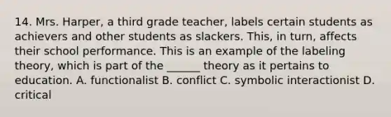 14. Mrs. Harper, a third grade teacher, labels certain students as achievers and other students as slackers. This, in turn, affects their school performance. This is an example of the labeling theory, which is part of the ______ theory as it pertains to education. A. functionalist B. conflict C. symbolic interactionist D. critical