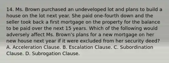 14. Ms. Brown purchased an undeveloped lot and plans to build a house on the lot next year. She paid one-fourth down and the seller took back a first mortgage on the property for the balance to be paid over the next 15 years. Which of the following would adversely affect Ms. Brown's plans for a new mortgage on her new house next year if it were excluded from her security deed? A. Acceleration Clause. B. Escalation Clause. C. Subordination Clause. D. Subrogation Clause.