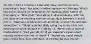 14. Ms. H had a complete adrenalectomy, and the nurse is preparing to teach her about cortisol replacement therapy. Which key points should be included in the teaching plan? Select all that apply a. "Take your medications in divided doses, with the first dose in the morning and the second dose between 4 and 6 pm" b. "Take your medications on an empty stomach to facilitate absorption" c. "Weigh yourself daily using the same scale and wearing the same amount of clothing" d. "Never skip a dose of medication" e. "Call your doctor if you experience persistent nausea, severe diarrhea, or fever" f. "Report any rapid weight gain, round face, fluid retention, or swelling to your doctor"