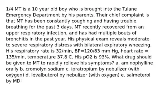 1/4 MT is a 10 year old boy who is brought into the Tulane Emergency Department by his parents. Their chief complaint is that MT has been constantly coughing and having trouble breathing for the past 3 days. MT recently recovered from an upper respiratory infection, and has had multiple bouts of bronchitis in the past year. His physical exam reveals moderate to severe respiratory distress with bilateral expiratory wheezing. His respiratory rate is 32/min, BP=120/83 mm Hg, heart rate = 135/min, temperature 37.8 C. HIs pO2 is 93%. What drug should be given to MT to rapidly relieve his symptoms? a. aminophylline orally b. cromolyn sodium c. ipratropium by nebulizer (with oxygen) d. levalbuterol by nebulizer (with oxygen) e. salmeterol by MDI