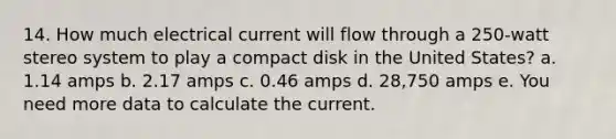 14. How much electrical current will flow through a 250-watt stereo system to play a compact disk in the United States? a. 1.14 amps b. 2.17 amps c. 0.46 amps d. 28,750 amps e. You need more data to calculate the current.