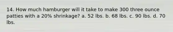 14. How much hamburger will it take to make 300 three ounce patties with a 20% shrinkage? a. 52 lbs. b. 68 lbs. c. 90 lbs. d. 70 lbs.