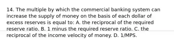 14. The multiple by which the commercial banking system can increase the supply of money on the basis of each dollar of excess reserves is equal to: A. the reciprocal of the required reserve ratio. B. 1 minus the required reserve ratio. C. the reciprocal of the income velocity of money. D. 1/MPS.