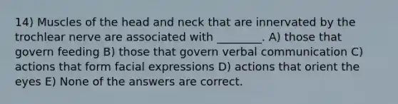 14) Muscles of the head and neck that are innervated by the trochlear nerve are associated with ________. A) those that govern feeding B) those that govern verbal communication C) actions that form facial expressions D) actions that orient the eyes E) None of the answers are correct.