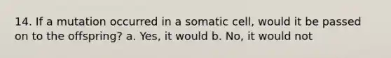 14. If a mutation occurred in a somatic cell, would it be passed on to the offspring? a. Yes, it would b. No, it would not