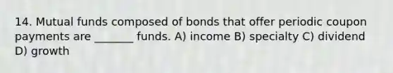 14. Mutual funds composed of bonds that offer periodic coupon payments are _______ funds. A) income B) specialty C) dividend D) growth