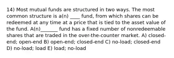 14) Most mutual funds are structured in two ways. The most common structure is a(n) ____ fund, from which shares can be redeemed at any time at a price that is tied to the asset value of the fund. A(n)_______ fund has a fixed number of nonredeemable shares that are traded in the over-the-counter market. A) closed-end; open-end B) open-end; closed-end C) no-load; closed-end D) no-load; load E) load; no-load