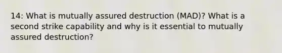 14: What is mutually assured destruction (MAD)? What is a second strike capability and why is it essential to mutually assured destruction?